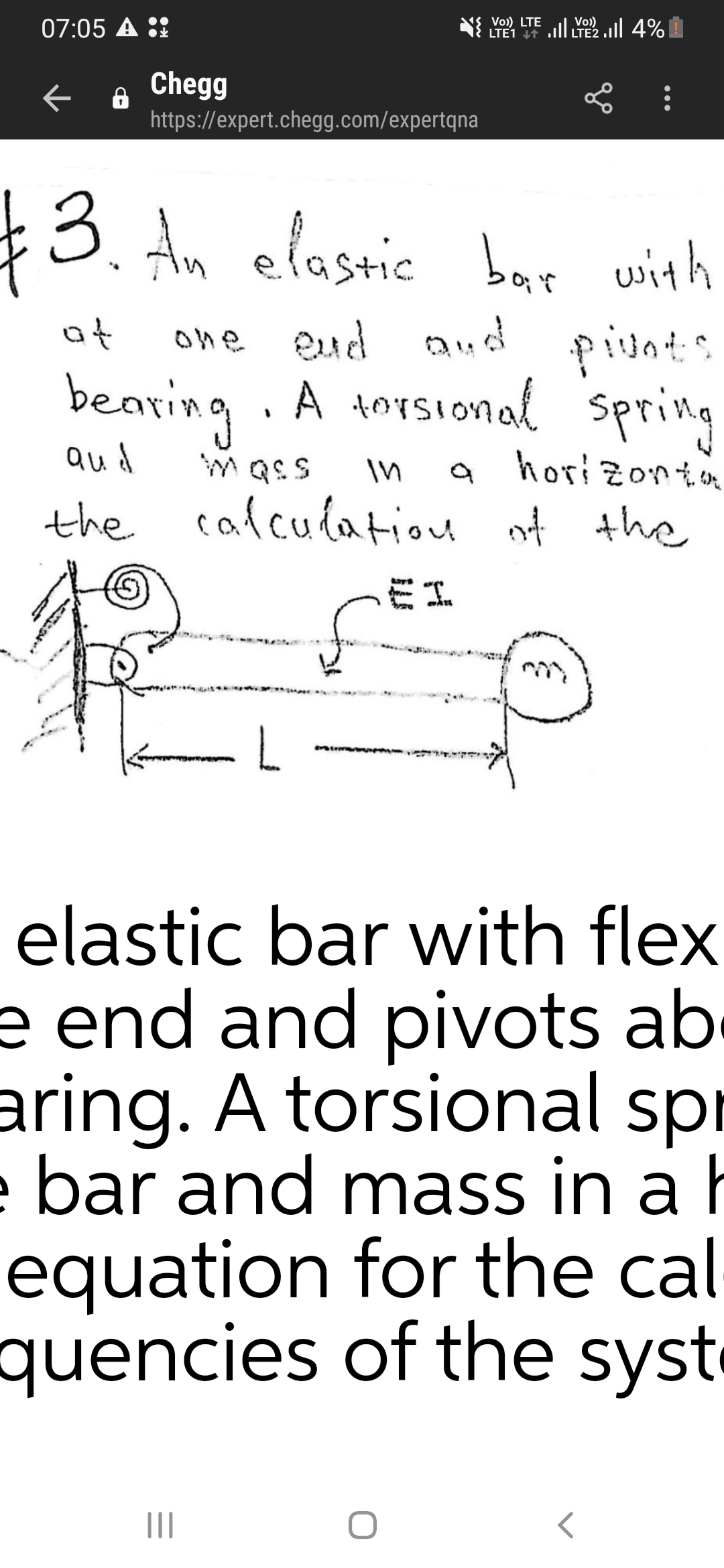 07:05 A ::
LTE1 ll LTE2 .ll 4%
Vo)) LTE
Vo)
Chegg
https://expert.chegg.com/expertqna
$3.
Am elastic bar with
at
one eud aud pivnt:
bearing A torsional spring
spring
Qud
horizonta
the cafculatiou of the
Eエ
mm ue
elastic bar with flex
e end and pivots ab
aring. A torsional spr
e bar and mass in a h
equation for the cal
quencies of the syst
II
..
