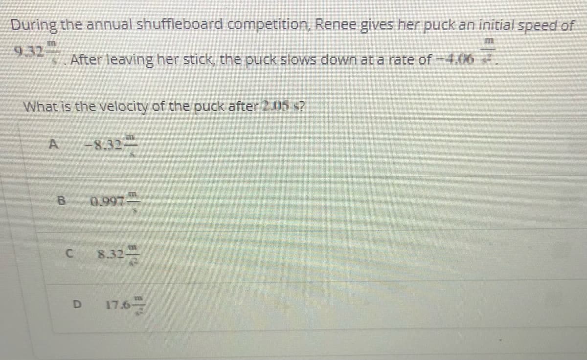 During the annual shuffleboard competition, Renee gives her puck an initial speed of
9.32
After leaving her stick, the puck slows down at a rate of -4.06 2.
What is the velocity of the puck after 2.05 s7
-8.32-
B.
0.997
8.32
17.6
