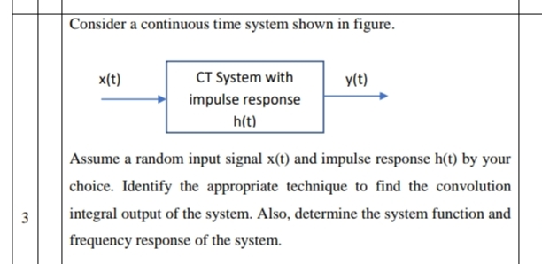 Consider a continuous time system shown in figure.
x(t)
CT System with
y(t)
impulse response
h(t)
Assume a random input signal x(t) and impulse response h(t) by your
choice. Identify the appropriate technique to find the convolution
3
integral output of the system. Also, determine the system function and
frequency response of the system.
