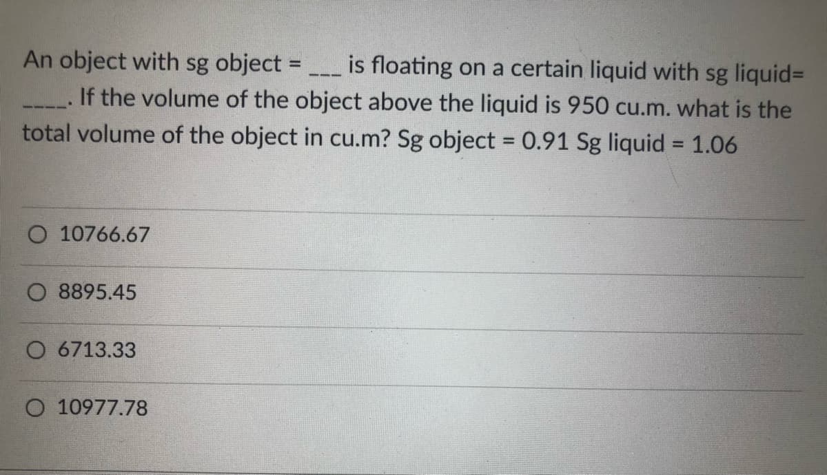An object with sg object =
is floating on a certain liquid with sg liquid-
If the volume of the object above the liquid is 950 cu.m. what is the
total volume of the object in cu.m? Sg object = 0.91 Sg liquid = 1.06
O 10766.67
O 8895.45
O 6713.33
O 10977.78