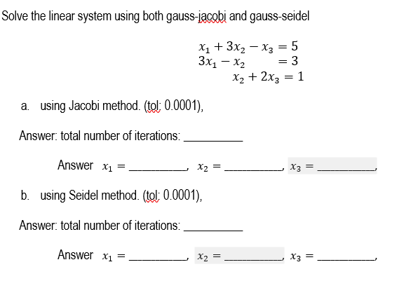 Solve the linear system using both gauss-jacobi and gauss-seidel
X₁ + 3x₂x3 = 5
3x₁ - x₂
=
= 3
x₂ + 2x3 = 1
a. using Jacobi method. (tol: 0.0001),
Answer: total number of iterations:
Answer x₁ =
=
x2 =
b. using Seidel method. (tol: 0.0001),
Answer: total number of iterations:
Answer x₁ =
=
x2 =
X3 =
X3 =