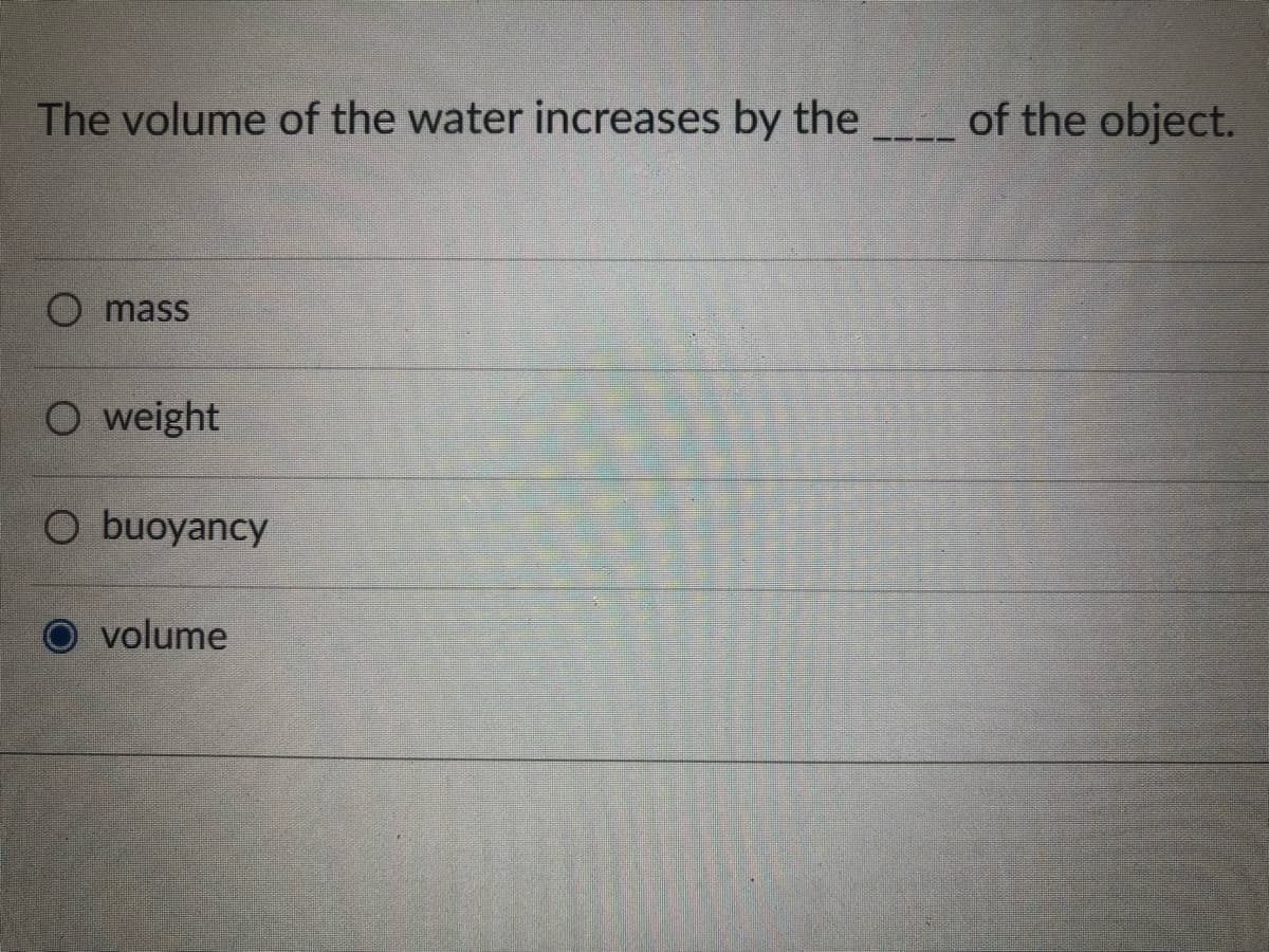The volume of the water increases by the
O mass
O weight
O buoyancy
volume
of the object.