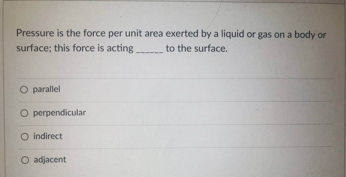 Pressure is the force per unit area exerted by a liquid or gas on a body or
surface; this force is acting ___________ to the surface.
O parallel
O perpendicular
O indirect
adjacent