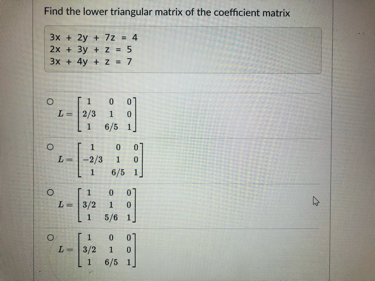 Find the lower triangular matrix of the coefficient matrix
3x + 2y + 7z = 4
2x + 3y + z = 5
3x + 4y + z = 7
1
0 01
L = 2/3
1 0
1
6/5 1
O
O
O
L=
1
-2/3
1
1
L = 3/2
1
1
L = 3/2
1
0 0
1 0
6/5 1
0 0
1 0
5/6 1
0 0
1 0
6/5 1
✩