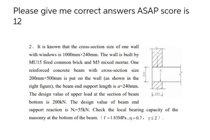 Please give me correct answers ASAP score is
12
2. It is known that the cross-section size of one wall
with windows is 1000mm×240mm. The wall is built by
MU15 fired common brick and M5 mixed mortar. One
reinforced concrete beam with cross-section size
200mmx500mm is put on the wall (as shown in the
right figure), the beam end support length is a=240mm.
The design value of upper load at the section of beam
| 240
bottom is 200KN. The design value of beam end
support reaction is NF55KN. Check the local bearing capacity of the
masonry at the bottom of the beam. (f=1.83MPA ,ŋ=0.7, ys2).
