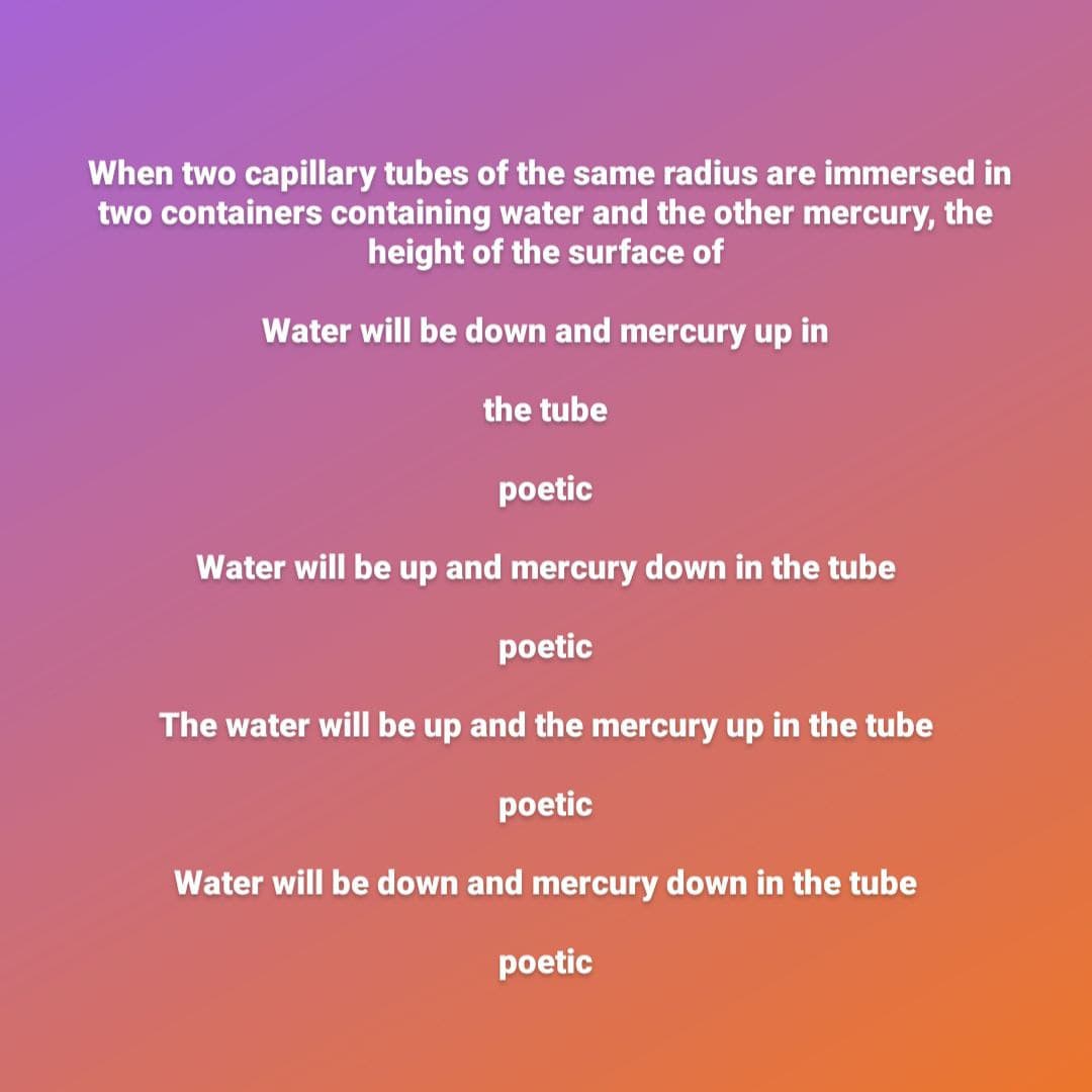 When two capillary tubes of the same radius are immersed in
two containers containing water and the other mercury, the
height of the surface of
Water will be down and mercury up in
the tube
poetic
Water will be up and mercury down in the tube
poetic
The water will be up and the mercury up in the tube
poetic
Water will be down and mercury down in the tube
poetic