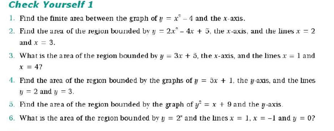 Check Yourself 1
1. Find the finite area between the graph of y = x* – 4 and the x-axis.
2. Find the area of the region bounded by y = 2x" - 4x + 5, the x-axis, and the lines x = 2
and x = 3.
3. What is the a rea of the region bounded by y = 3x + 5, the x-axis, and the lines x = 1 and
x = 4?
4. Find the area of the region bounded by the graphs of y = 5x + 1, the y-axis, and the lines
y = 2 and y = 3.
5. Find the area of the region bounded by the graph of y
= x + 9 and the y-axis.
6. What is the area of the region bounded by y = 2* and the lines x = 1, x = -1 and y = 0?
