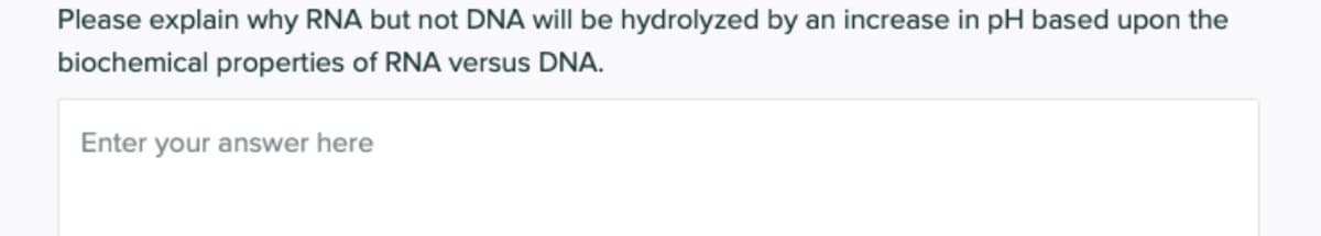 Please explain why RNA but not DNA will be hydrolyzed by an increase in pH based upon the
biochemical properties of RNA versus DNA.
Enter your answer here
