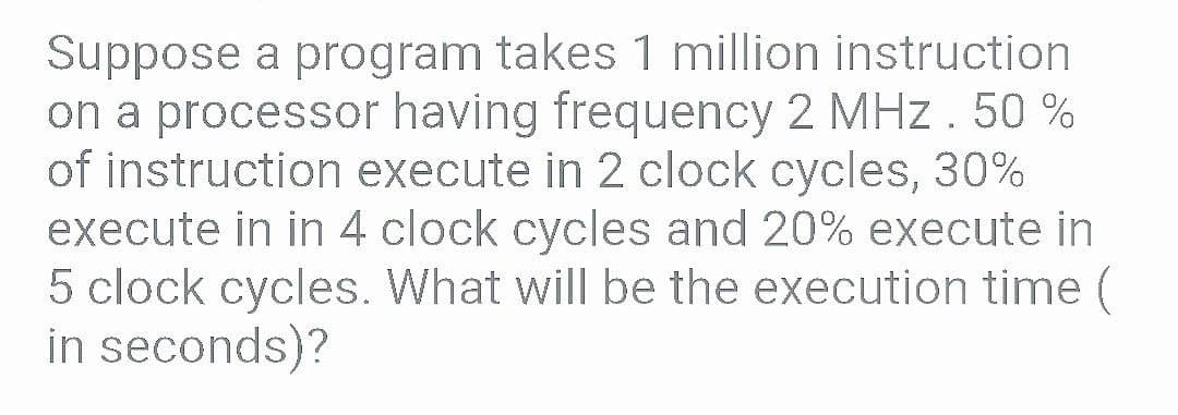 Suppose a program takes 1 million instruction
on a processor having frequency 2 MHz. 50 %
of instruction execute in 2 clock cycles, 30%
execute in in 4 clock cycles and 20% execute in
5 clock cycles. What will be the execution time (
in seconds)?
