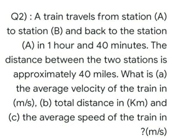 Q2) : A train travels from station (A)
to station (B) and back to the station
(A) in 1 hour and 40 minutes. The
distance between the two stations is
approximately 40 miles. What is (a)
the average velocity of the train in
(m/s), (b) total distance in (Km) and
(c) the average speed of the train in
?(m/s)
