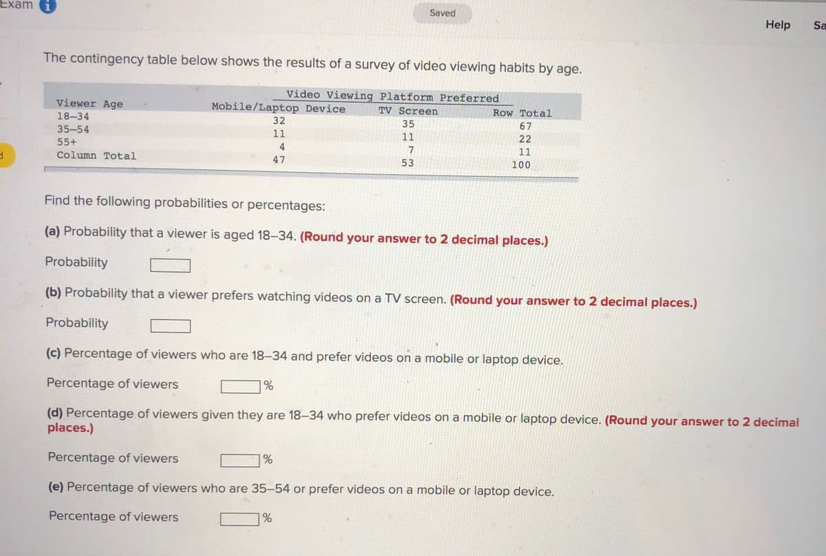 Exam i
Saved
Help
Sa
The contingency table below shows the results of a survey of video viewing habits by age.
Video Viewing Platform Preferred
Viewer Age
Mobile/Laptop Device
18-34
TV Screen
Row Total
32
35
35-54
67
11
11
22
55+
4
7
11
Column Total
47
53
100
Find the following probabilities or percentages:
(a) Probability that a viewer is aged 18-34. (Round your answer to 2 decimal places.)
Probability
(b) Probability that a viewer prefers watching videos on a TV screen. (Round your answer to 2 decimal places.)
Probability
(c) Percentage of viewers who are 18-34 and prefer videos on a mobile or laptop device.
Percentage of viewers
%
(d) Percentage of viewers given they are 18–34 who prefer videos on a mobile or laptop device. (Round your answer to 2 decimal
places.)
Percentage of viewers
(e) Percentage of viewers who are 35–54 or prefer videos on a mobile or laptop device.
Percentage of viewers
