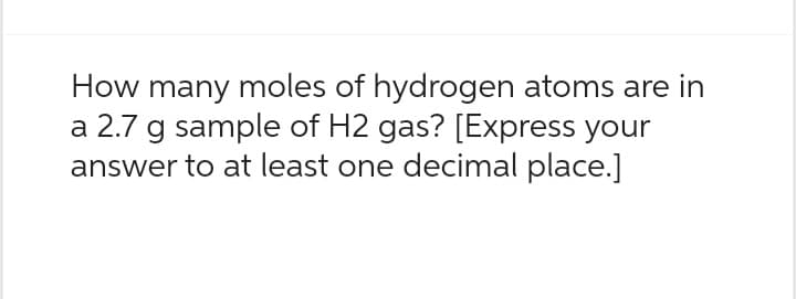 How many moles of hydrogen atoms are in
a 2.7 g sample of H2 gas? [Express your
answer to at least one decimal place.]