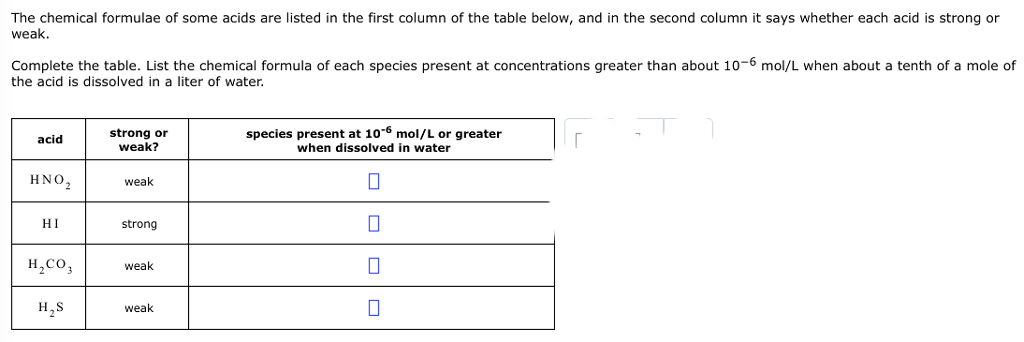 The chemical formulae of some acids are listed in the first column of the table below, and in the second column it says whether each acid is strong or
weak.
Complete the table. List the chemical formula of each species present at concentrations greater than about 10-6 mol/L when about
the acid is dissolved in a liter of water.
acid
ΗΝΟ,
НІ
H₂CO3
H₂S
strong or
weak?
weak
strong
weak
weak
species present at 10-6 mol/L or greater
when dissolved in water
0
0
0
0
r
tenth of a mole of