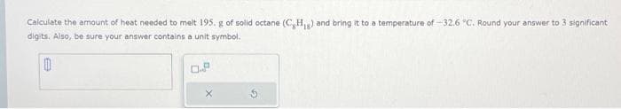Calculate the amount of heat needed to melt 195. g of solid octane (C,H₁g) and bring it to a temperature of -32.6 °C. Round your answer to 3 significant
digits. Also, be sure your answer contains a unit symbol.
0
0.P
X