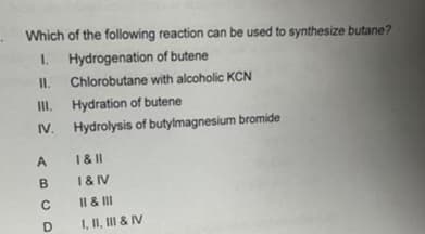 Which of the following reaction can be used to synthesize butane?
1. Hydrogenation of butene
11.
Chlorobutane with alcoholic KCN
Hydration of butene
Hydrolysis of butylmagnesium bromide
III.
IV.
A
B
C
D
1&11
I&IV
II & III
I, II, III & IV