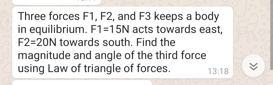 Three forces F1, F2, and F3 keeps a body
in equilibrium. F1=15N acts towards east,
F2=20N towards south. Find the
magnitude and angle of the third force
using Law of triangle of forces.
13:18
>>
