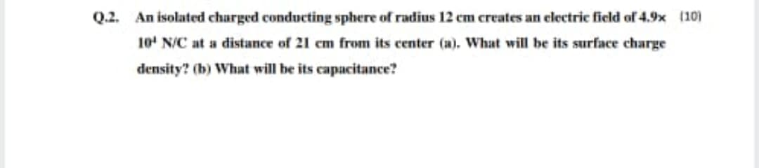 Q.2. An isolated charged conducting sphere of radius 12 cm creates an electric field of 4.9x (10)
10' N/C at a distance of 21 em from its center (a). What will be its surface charge
density? (b) What will be its capacitance?
