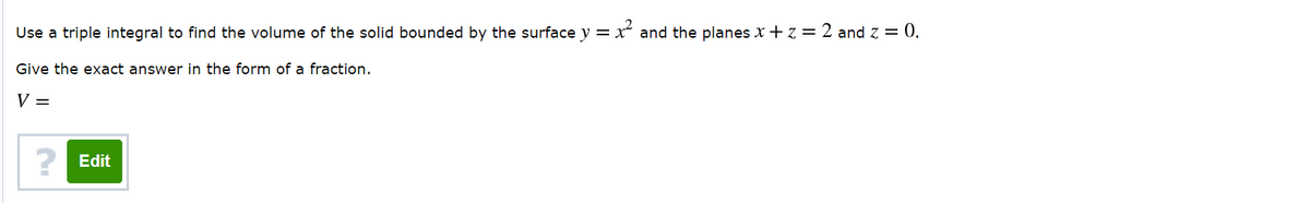 Use a triple integral to find the volume of the solid bounded by the surface y = x and the planes X + z = 2 and z = 0.
Give the exact answer in the form of a fraction.
V =
? Edit
