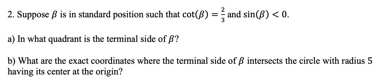 NI3
2
2. Suppose ß is in standard position such that cot(B)
a) In what quadrant is the terminal side of ß?
b) What are the exact coordinates where the terminal side of ß intersects the circle with radius 5
having its center at the origin?
and sin(B) < 0.