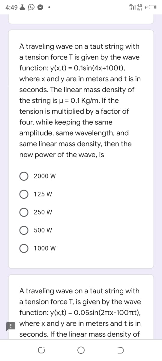 4:49
A traveling wave on a taut string with
a tension force T is given by the wave
function: y(x,t) = 0.1sin(4x+100t),
where x and y are in meters and t is in
seconds. The linear mass density of
the string is u = 0.1 Kg/m. If the
tension is multiplied by a factor of
four, while keeping the same
amplitude, same wavelength, and
same linear mass density, then the
new power of the wave, is
2000 W
125 W
250 W
500 W
1000 W
A traveling wave on a taut string with
a tension force T, is given by the wave
function: y(x,t) = 0.05sin(2rtx-100rt),
where x and y are in meters and t is in
seconds. If the linear mass density of
