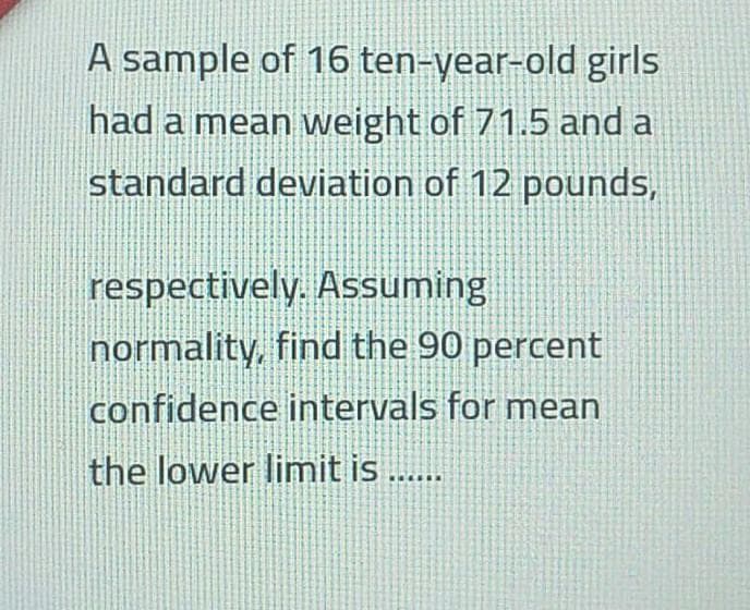 A sample of 16 ten-year-old girls
had a mean weight of 71.5 and a
standard deviation of 12 pounds,
respectively. Assuming
normality, find the 90 percent
confidence intervals for mean
the lower limit is ...
