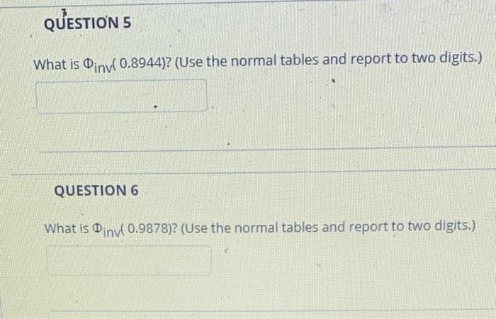 QUESTION 5
What is iny 0.8944)? (Use the normal tables and report to two digits.)
QUESTION 6
What is 0inyl 0.9878)? (Use the normal tables and report to two digits.)
