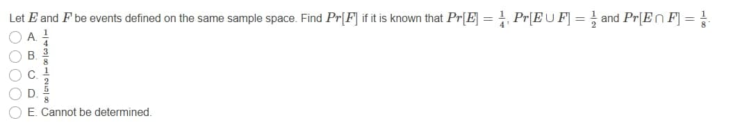 Let E and F be events defined on the same sample space. Find Pr[F] if it is known that Pr[E] = Pr[EU F] = } and Pr[En F] =
A.
C.
D
8.
E. Cannot be determined.
O O OO OC
