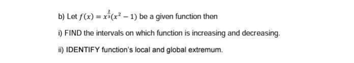 b) Let f(x) = x*(x? - 1) be a given function then
i) FIND the intervals on which function is increasing and decreasing.
i) IDENTIFY function's local and global extremum.
