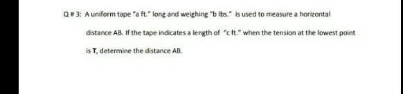 Q#3: Auniform tape "a ft." long and weighing "b Ibs." is used to measure a horizontal
distance AB. If the tape indicates a length of "cft." when the tension at the lowest point
is T, determine the distance AB.
