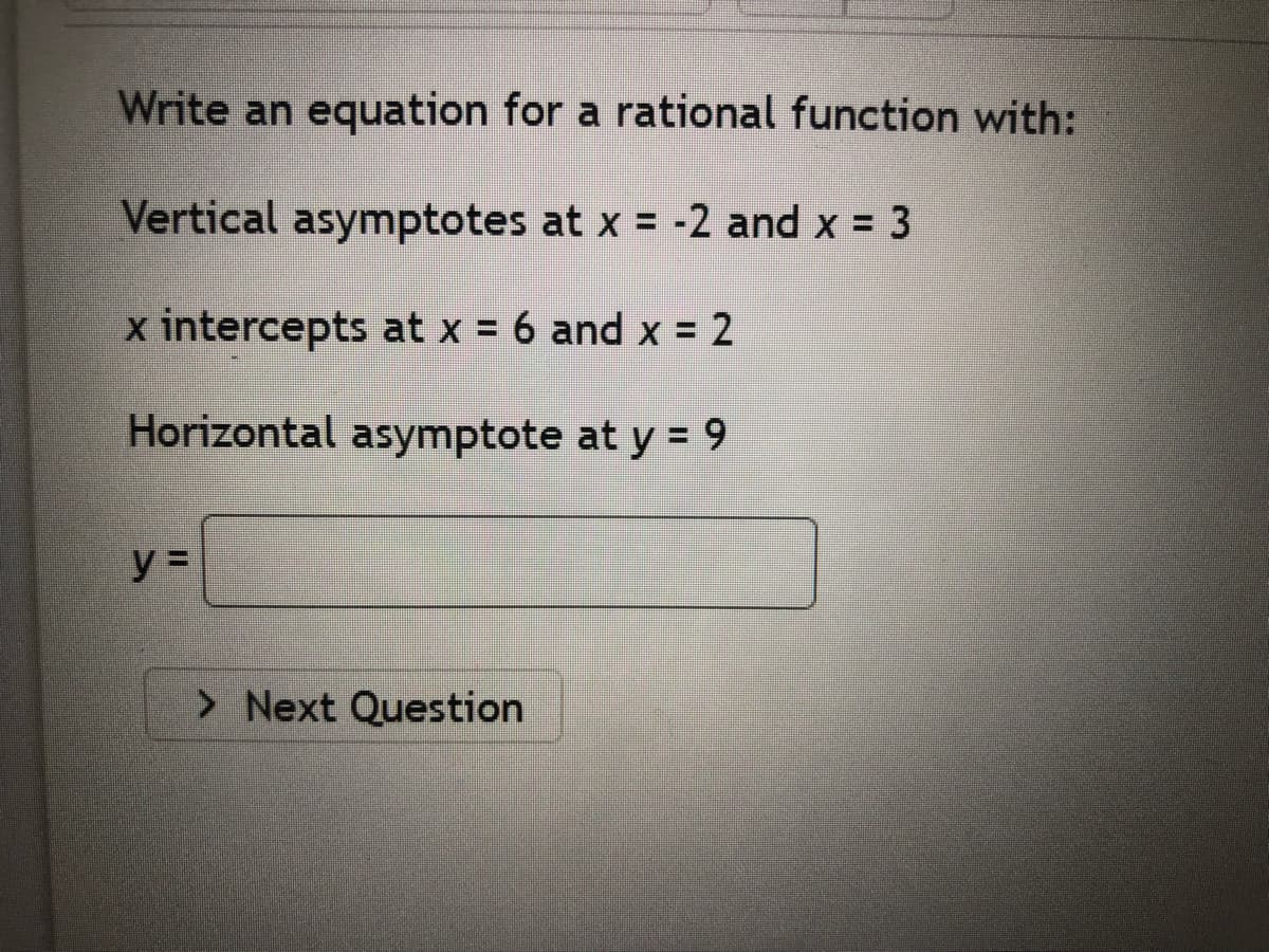 Write an equation for a rational function with:
Vertical asymptotes at x = -2 and x 3
x intercepts at x = 6 and x = 2
Horizontal asymptote at y = 9
y =
> Next Question
