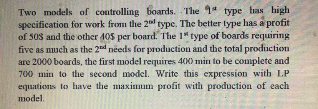 Two models of controlling boards. The 1* type has high
specification for work from the 2nd type. The better type has a profit
of 50$ and the other 40$ per board. The 1st type of boards requiring
five as much as the 2nd needs for production and the total production
are 2000 boards, the first model requires 400 min to be complete and
700 min to the second model. Write this expression with LP
equations to have the maximum profit with production of each
model.
