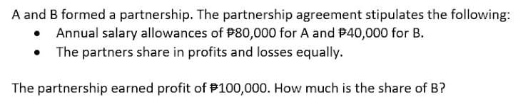 A and B formed a partnership. The partnership agreement stipulates the following:
Annual salary allowances of P80,000 for A and #40,000 for B.
The partners share in profits and losses equally.
The partnership earned profit of P100,000. How much is the share of B?

