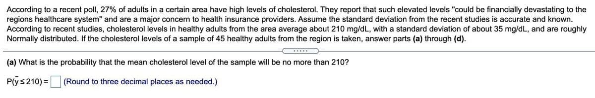 According to a recent poll, 27% of adults in a certain area have high levels of cholesterol. They report that such elevated levels "could be financially devastating to the
regions healthcare system" and are a major concern to health insurance providers. Assume the standard deviation from the recent studies is accurate and known.
According to recent studies, cholesterol levels in healthy adults from the area average about 210 mg/dL, with a standard deviation of about 35 mg/dL, and are roughly
Normally distributed. If the cholesterol levels of a sample of 45 healthy adults from the region is taken, answer parts (a) through (d).
.....
(a) What is the probability that the mean cholesterol level of the sample will be no more than 210?
P(ys210) =
(Round to three decimal places as needed.)
