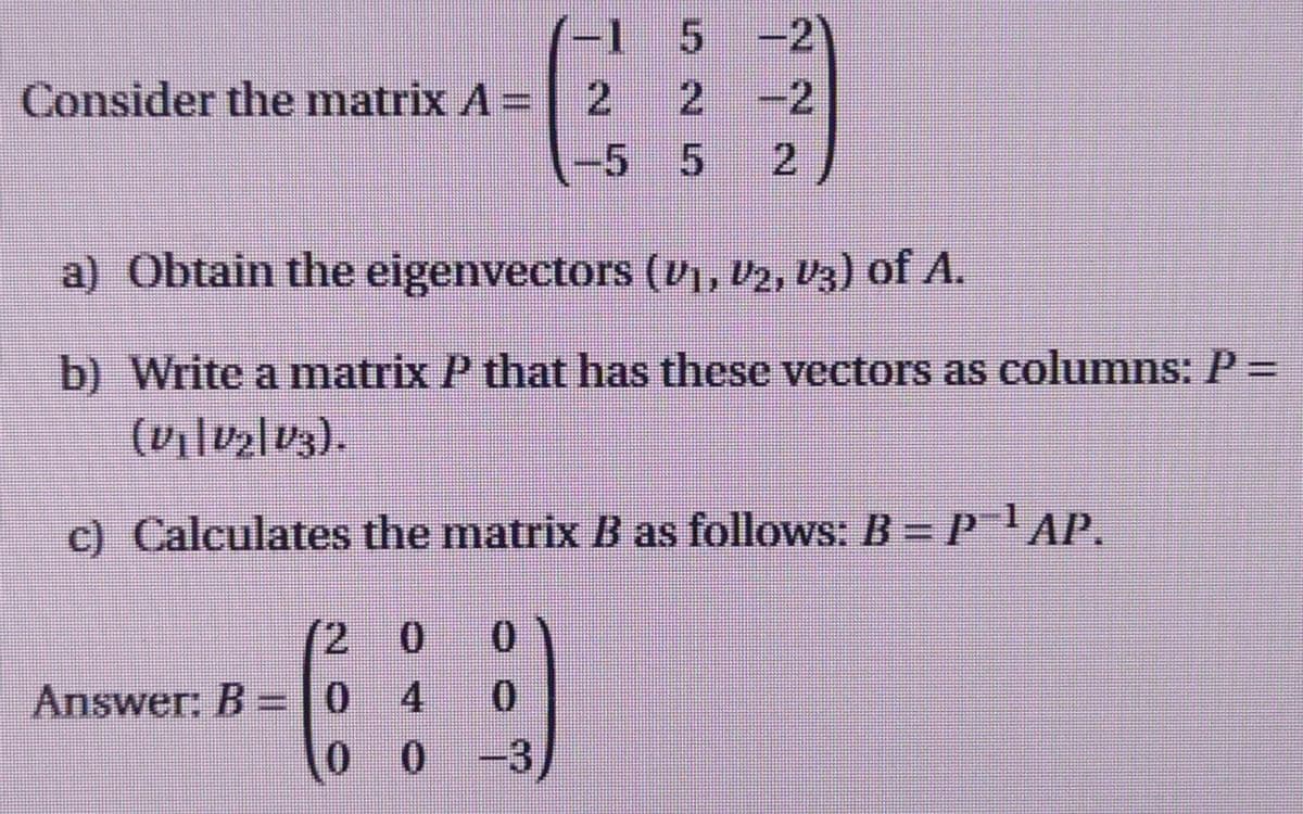 (-1 5 -2
Consider the matrix A =
2 2
-2
-5 5 2
a) Obtain the eigenvectors (V₁, V2, V3) of A.
b) Write a matrix P that has these vectors as columns: P =
(V₁|V₂|V3).
c) Calculates the matrix B as follows: B = P¯¹ AP.
0
0
Answer: B = 0
0
00-3