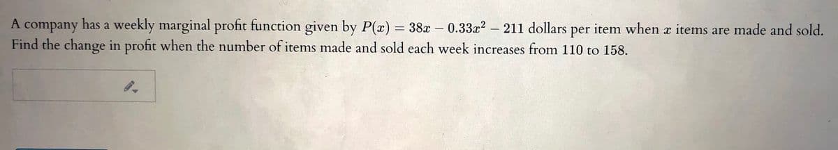A company has a weekly marginal profit function given by P(x) = 38x – 0.33x2 - 211 dollars
per
item when items are made and sold.
Find the change in profit when the number of items made and sold each week increases from 110 to 158.
