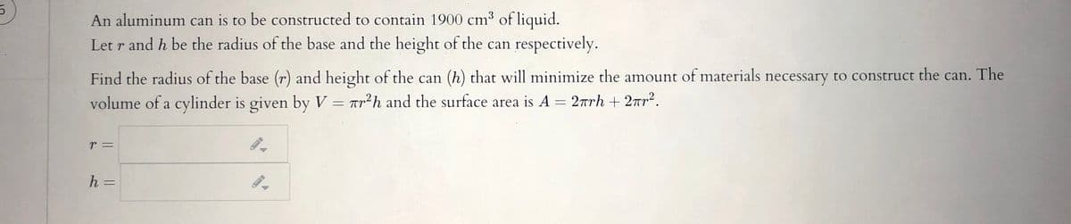 An aluminum can is to be constructed to contain 1900 cm³ of liquid.
Let r and h be the radius of the base and the height of the can respectively.
Find the radius of the base (r) and height of the can (h) that will minimize the amount of materials necessary to construct the can. The
volume of a cylinder is given by V = ar²h and the surface area is A = 2rrh + 2r?.
%3D
r =
%3D
