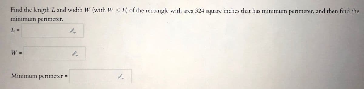 Find the length L and width W (with W < L) of the rectangle with area 324 square inches that has minimum perimeter, and then find the
minimum perimeter.
L =
%3D
%3D
Minimum perimeter =
%3D
