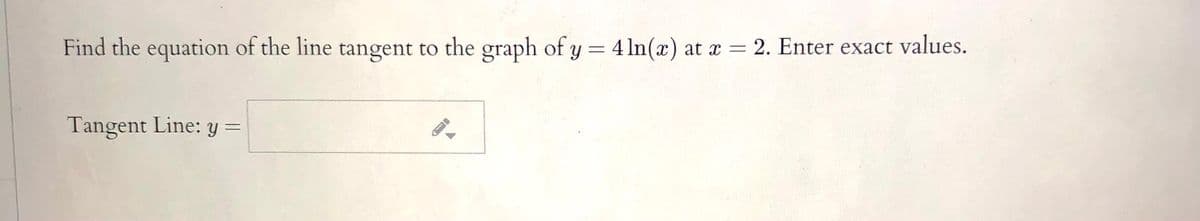 Find the equation of the line tangent to the graph of y = 4 ln(x) at x = 2. Enter exact values.
Tangent Line: y =

