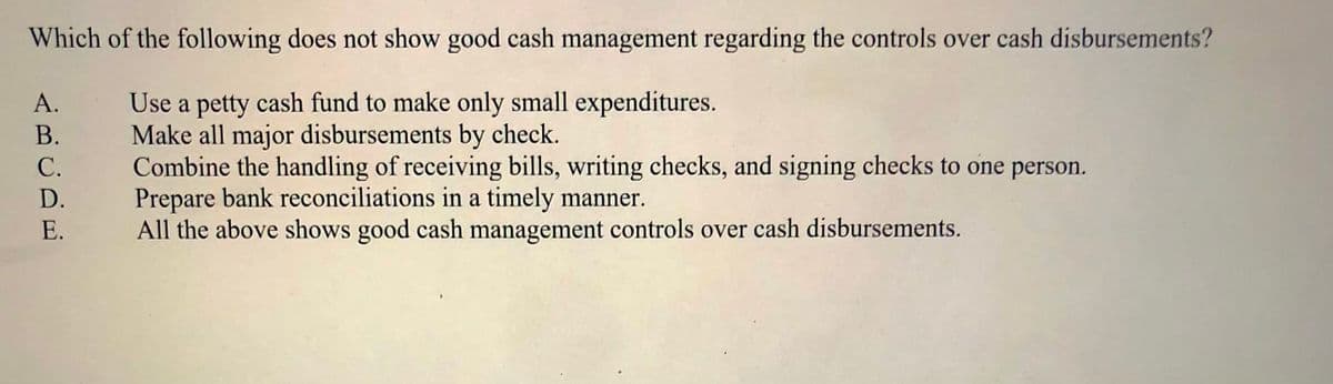 Which of the following does not show good cash management regarding the controls over cash disbursements?
Use a petty cash fund to make only small expenditures.
Make all major disbursements by check.
Combine the handling of receiving bills, writing checks, and signing checks to one person.
Prepare bank reconciliations in a timely manner.
All the above shows good cash management controls over cash disbursements.
A.
В.
С.
D.
E.
