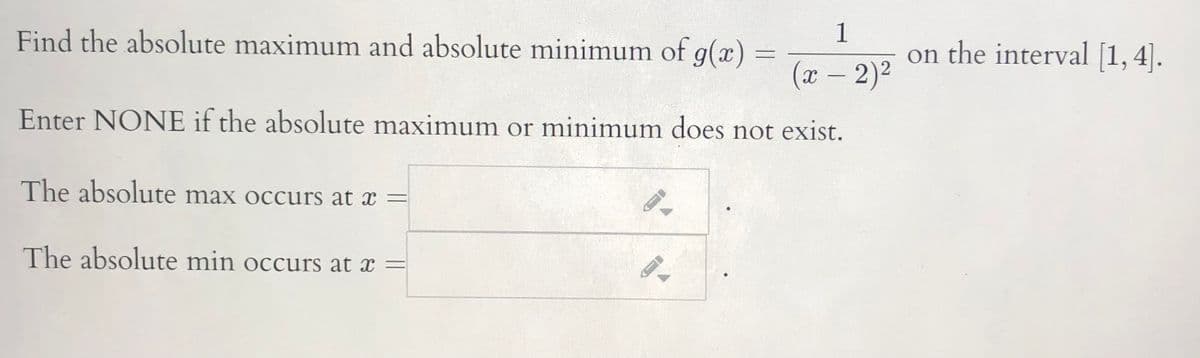 1
Find the absolute maximum and absolute minimum of g(x) =
on the interval [1, 4].
(x – 2)2
Enter NONE if the absolute maximum or minimum does not exist.
The absolute max occurs at x =
The absolute min occurs at x =
