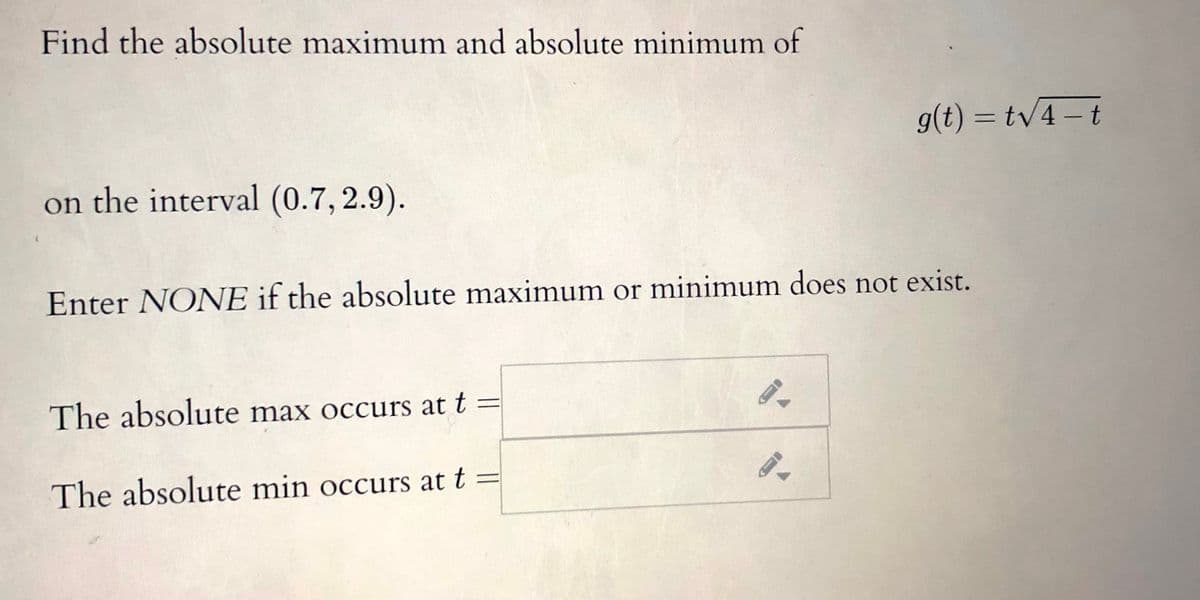 Find the absolute maximum and absolute minimum of
g(t) = tv4 – t
on the interval (0.7, 2.9).
Enter NONE if the absolute maximum or minimum does not exist.
The absolute max occurs at t :
The absolute min occurs at t

