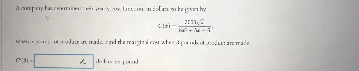 A company has determined their yearly cost function, in dollars, to be given by
3000 a
C(x) :
8x2 + 5x
6
-
when x pounds of product are made. Find the marginal cost when 3 pounds of product are made.
C'(3) =
dollars per pound
%3D
