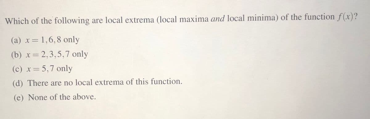 Which of the following are local extrema (local maxima and local minima) of the function f(x)?
(a) x= 1,6,8 only
(b) x= 2,3,5,7 only
(c) x=5,7 only
(d) There are no local extrema of this function.
(e) None of the above.

