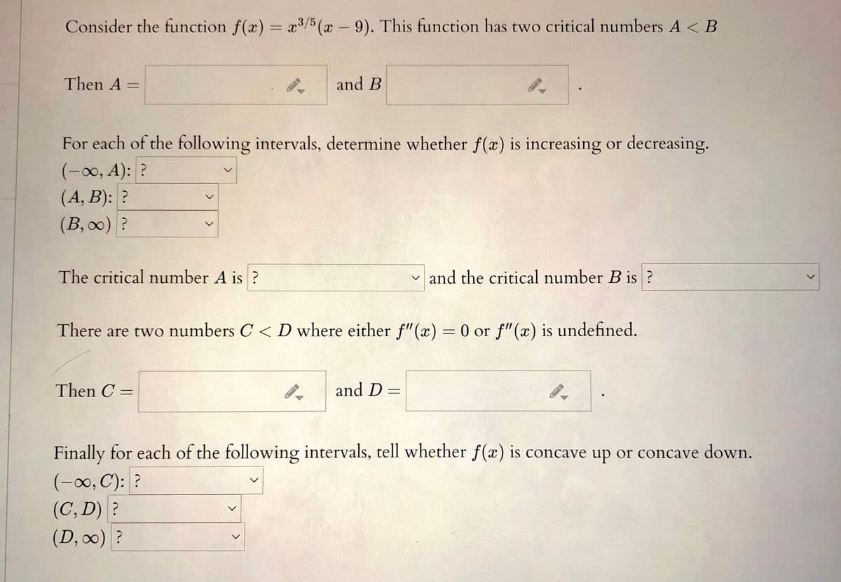 Consider the function f(x) = x/5 (x– 9). This function has two critical numbers A < B
|
Then A:
and B
For each of the following intervals, determine whether f(x) is increasing or decreasing.
(-00, A): ?
(A, B): ?
(В, оо) ?
The critical number A is ?
and the critical number B is ?
There are two numbers C < D where either f"(x) = 0 or f"(x) is undefined.
%3D
Then C =
and D =
%3D
%3D
Finally for each of the following intervals, tell whether f(x) is concave up or concave down.
(-0, C): ?
(C, D) ?
(D, 0) ?
>
>
<>
<>
