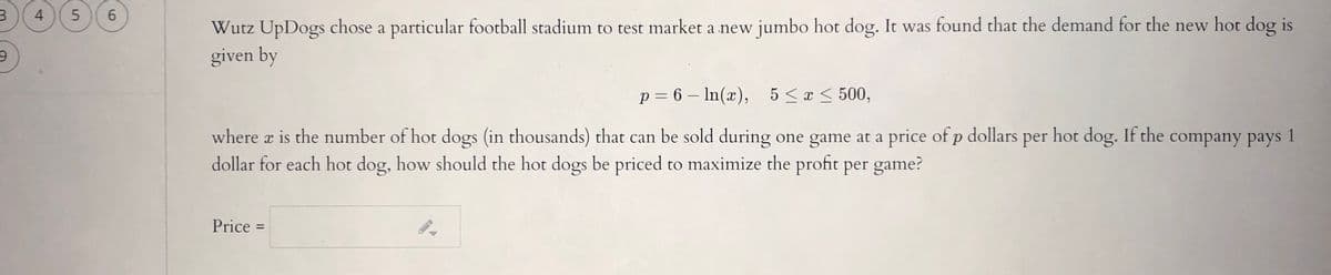 4
Wutz UpDogs chose a particular football stadium to test market a new jumbo hot dog. It was found that the demand for the new hot dog is
given by
p = 6 – In(x), 5<x < 500,
|
where x is the number of hot dogs (in thousands) that can be sold during one game at a price of p dollars per hot dog. If the company pays 1
dollar for each hot dog, how should the hot dogs be priced to maximize the profit per game?
Price =
96
5.
