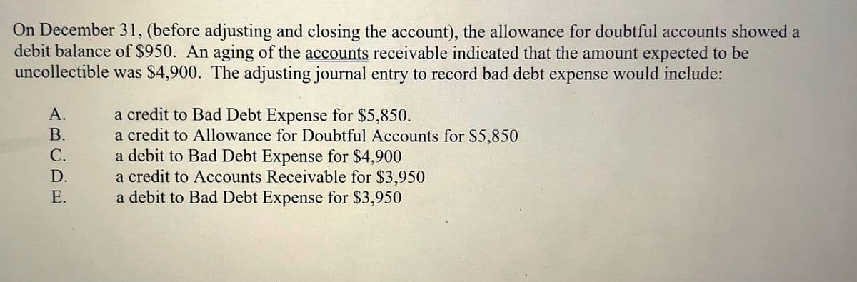 On December 31, (before adjusting and closing the account), the allowance for doubtful accounts showed a
debit balance of $950. An aging of the accounts receivable indicated that the amount expected to be
uncollectible was $4,900. The adjusting journal entry to record bad debt expense would include:
a credit to Bad Debt Expense for $5,850.
a credit to Allowance for Doubtful Accounts for $5,850
a debit to Bad Debt Expense for $4,900
a credit to Accounts Receivable for $3,950
a debit to Bad Debt Expense for $3,950
А.
В.
С.
D.
Е.
