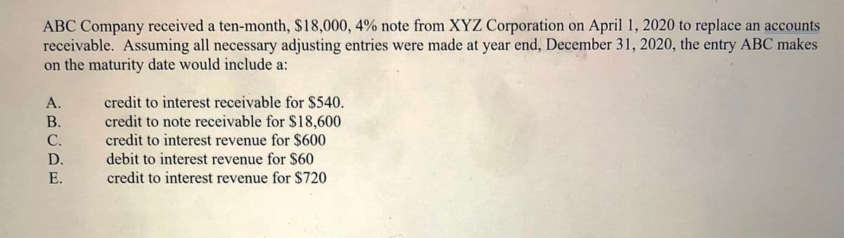 ABC Company received a ten-month, $18,000, 4% note from XYZ Corporation on April 1, 2020 to replace an accounts
receivable. Assuming all necessary adjusting entries were made at year end, December 31, 2020, the entry ABC makes
on the maturity date would include a:
А.
credit to interest receivable for $540.
credit to note receivable for $18,600
credit to interest revenue for $600
debit to interest revenue for $60
credit to interest revenue for $720
В.
С.
D.
E.
