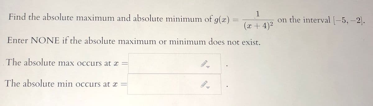 1
Find the absolute maximum and absolute minimum of g(x) =
on the interval [-5,-2].
|
(x + 4)2
Enter NONE if the absolute maximum or minimum does not exist.
The absolute max occurs at x =
The absolute min occurs at x =
