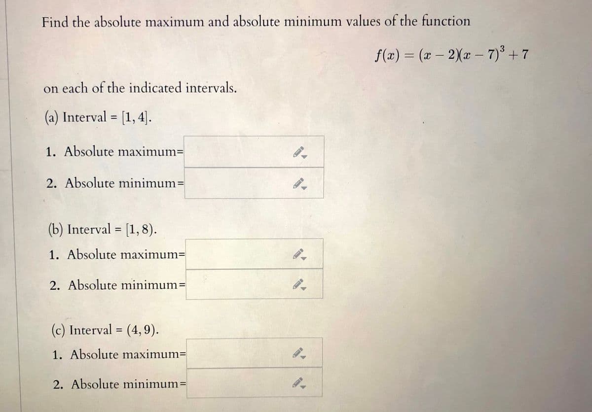 Find the absolute maximum and absolute minimum values of the function
3
f(x) = (x – 2Xx – 7)° + 7
|
on each of the indicated intervals.
(a) Interval = [1, 4].
%3D
1. Absolute maximum=
2. Absolute minimum=
(b) Interval = [1, 8).
1. Absolute maximum=
2. Absolute minimum=
(c) Interval = (4, 9).
1. Absolute maximum=
2. Absolute minimum=
