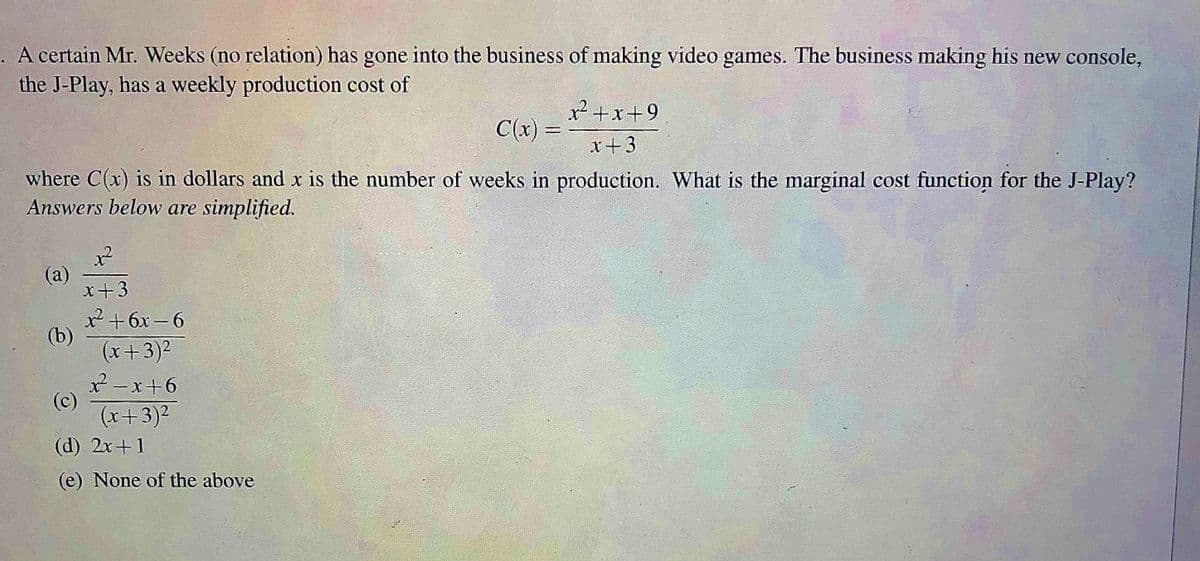 A certain Mr. Weeks (no relation) has gone into the business of making video games. The business making his new console,
the J-Play, has a weekly production cost of
x2+x+9
C(x) =
x+3
where C(x) is in dollars and x is the number of weeks in production. What is the marginal cost function for the J-Play?
Answers below are simplified.
(a)
x+3
x² +6x - 6
(b)
(x+3)2
x2-x+6
(c)
(x+3)2
(d) 2x+1
(e) None of the above
